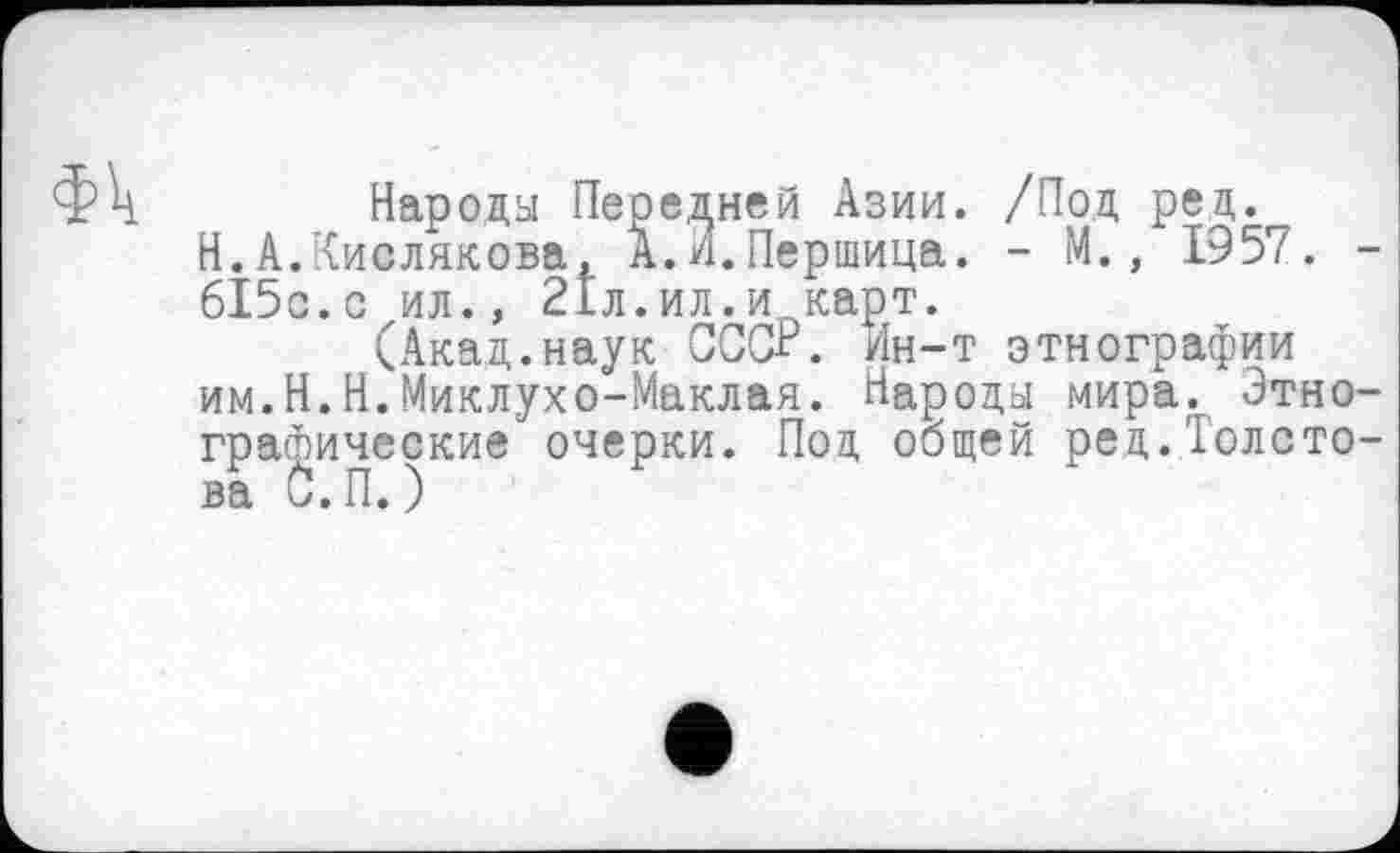 ﻿Фк
Народы Передней Азии. /Под ред.^ Н.А.Кислякова, А.^.Першица. - М., 1957. -615с.с ил., 21л.ил.и карт.
(Акад.наук СССР. Ин-т этнографии им.Н.Н.Миклухо-Маклая. Народы мира. Этнографические очерки. Под общей ред.Толсто-